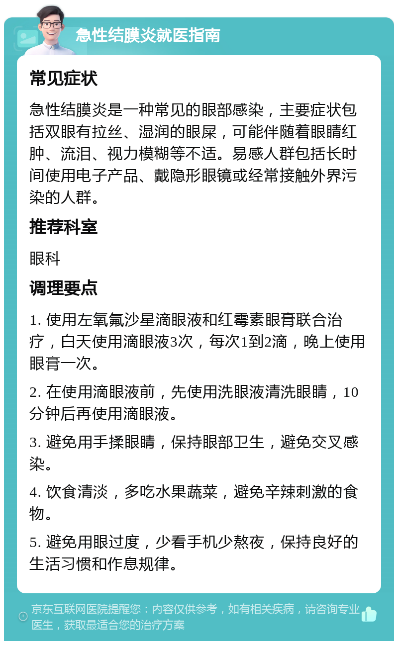 急性结膜炎就医指南 常见症状 急性结膜炎是一种常见的眼部感染，主要症状包括双眼有拉丝、湿润的眼屎，可能伴随着眼睛红肿、流泪、视力模糊等不适。易感人群包括长时间使用电子产品、戴隐形眼镜或经常接触外界污染的人群。 推荐科室 眼科 调理要点 1. 使用左氧氟沙星滴眼液和红霉素眼膏联合治疗，白天使用滴眼液3次，每次1到2滴，晚上使用眼膏一次。 2. 在使用滴眼液前，先使用洗眼液清洗眼睛，10分钟后再使用滴眼液。 3. 避免用手揉眼睛，保持眼部卫生，避免交叉感染。 4. 饮食清淡，多吃水果蔬菜，避免辛辣刺激的食物。 5. 避免用眼过度，少看手机少熬夜，保持良好的生活习惯和作息规律。