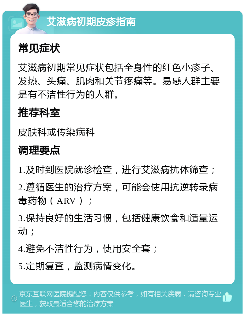 艾滋病初期皮疹指南 常见症状 艾滋病初期常见症状包括全身性的红色小疹子、发热、头痛、肌肉和关节疼痛等。易感人群主要是有不洁性行为的人群。 推荐科室 皮肤科或传染病科 调理要点 1.及时到医院就诊检查，进行艾滋病抗体筛查； 2.遵循医生的治疗方案，可能会使用抗逆转录病毒药物（ARV）； 3.保持良好的生活习惯，包括健康饮食和适量运动； 4.避免不洁性行为，使用安全套； 5.定期复查，监测病情变化。