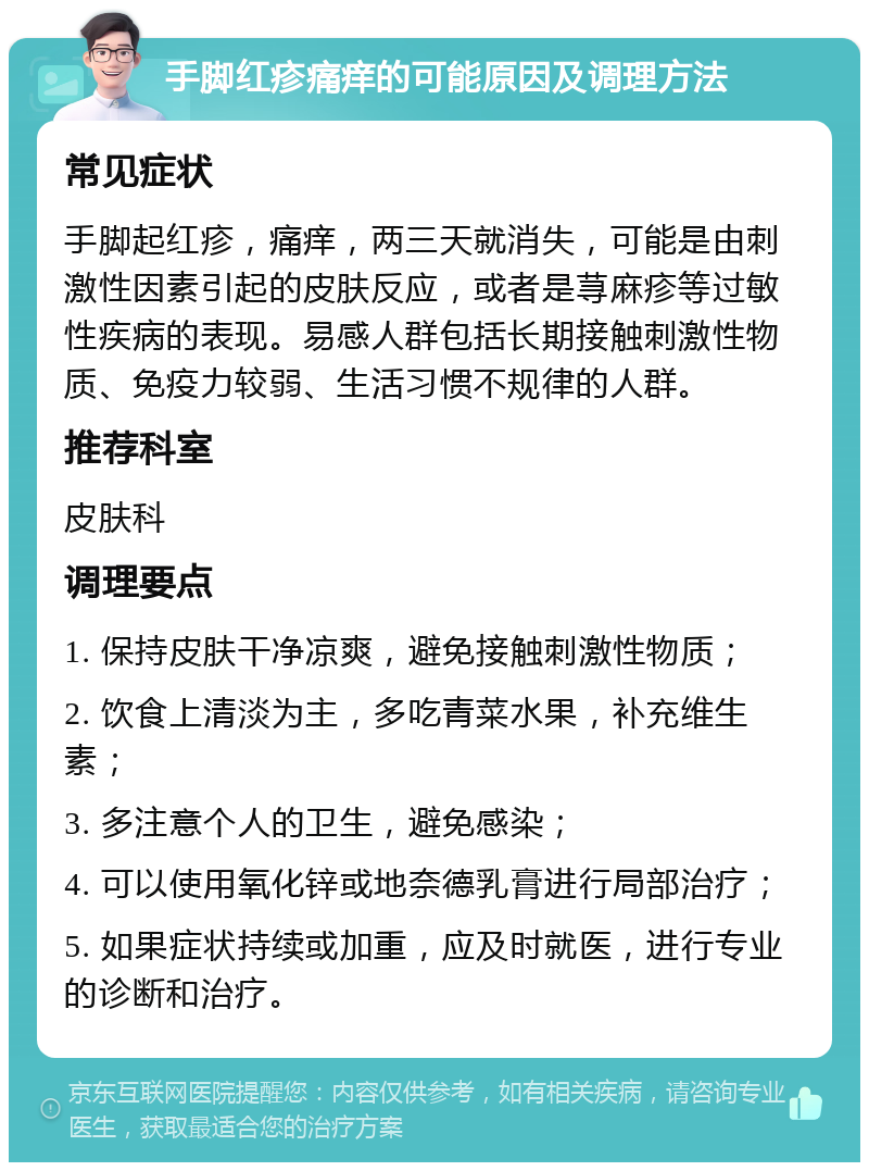 手脚红疹痛痒的可能原因及调理方法 常见症状 手脚起红疹，痛痒，两三天就消失，可能是由刺激性因素引起的皮肤反应，或者是荨麻疹等过敏性疾病的表现。易感人群包括长期接触刺激性物质、免疫力较弱、生活习惯不规律的人群。 推荐科室 皮肤科 调理要点 1. 保持皮肤干净凉爽，避免接触刺激性物质； 2. 饮食上清淡为主，多吃青菜水果，补充维生素； 3. 多注意个人的卫生，避免感染； 4. 可以使用氧化锌或地奈德乳膏进行局部治疗； 5. 如果症状持续或加重，应及时就医，进行专业的诊断和治疗。