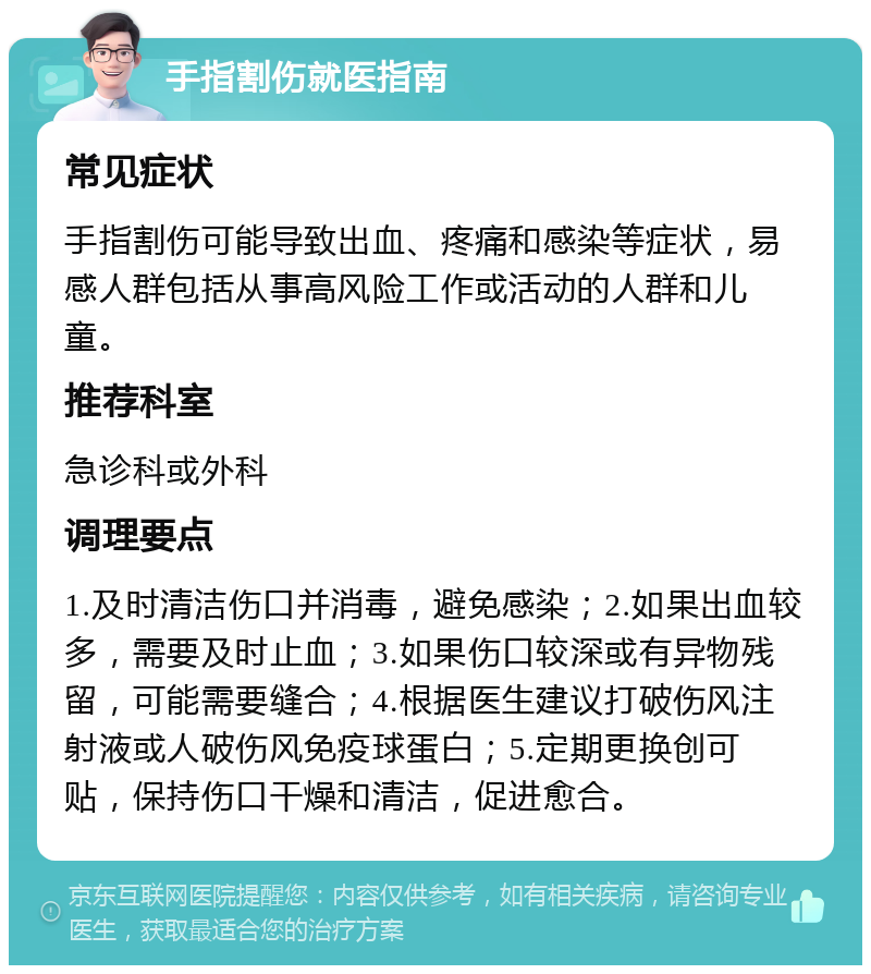 手指割伤就医指南 常见症状 手指割伤可能导致出血、疼痛和感染等症状，易感人群包括从事高风险工作或活动的人群和儿童。 推荐科室 急诊科或外科 调理要点 1.及时清洁伤口并消毒，避免感染；2.如果出血较多，需要及时止血；3.如果伤口较深或有异物残留，可能需要缝合；4.根据医生建议打破伤风注射液或人破伤风免疫球蛋白；5.定期更换创可贴，保持伤口干燥和清洁，促进愈合。