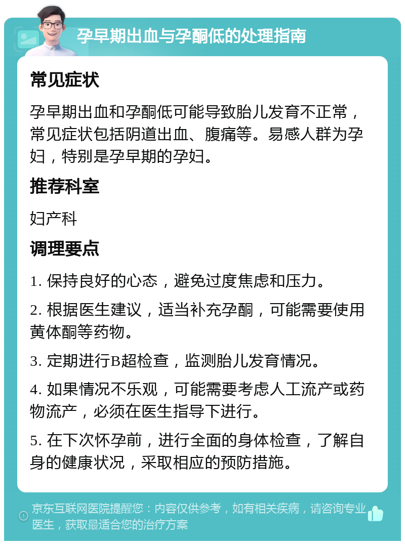 孕早期出血与孕酮低的处理指南 常见症状 孕早期出血和孕酮低可能导致胎儿发育不正常，常见症状包括阴道出血、腹痛等。易感人群为孕妇，特别是孕早期的孕妇。 推荐科室 妇产科 调理要点 1. 保持良好的心态，避免过度焦虑和压力。 2. 根据医生建议，适当补充孕酮，可能需要使用黄体酮等药物。 3. 定期进行B超检查，监测胎儿发育情况。 4. 如果情况不乐观，可能需要考虑人工流产或药物流产，必须在医生指导下进行。 5. 在下次怀孕前，进行全面的身体检查，了解自身的健康状况，采取相应的预防措施。