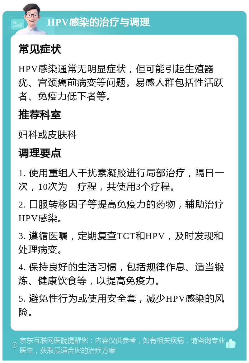 HPV感染的治疗与调理 常见症状 HPV感染通常无明显症状，但可能引起生殖器疣、宫颈癌前病变等问题。易感人群包括性活跃者、免疫力低下者等。 推荐科室 妇科或皮肤科 调理要点 1. 使用重组人干扰素凝胶进行局部治疗，隔日一次，10次为一疗程，共使用3个疗程。 2. 口服转移因子等提高免疫力的药物，辅助治疗HPV感染。 3. 遵循医嘱，定期复查TCT和HPV，及时发现和处理病变。 4. 保持良好的生活习惯，包括规律作息、适当锻炼、健康饮食等，以提高免疫力。 5. 避免性行为或使用安全套，减少HPV感染的风险。