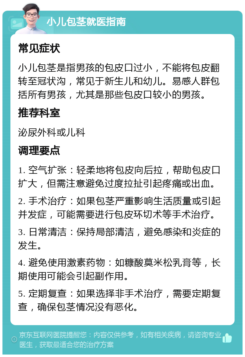 小儿包茎就医指南 常见症状 小儿包茎是指男孩的包皮口过小，不能将包皮翻转至冠状沟，常见于新生儿和幼儿。易感人群包括所有男孩，尤其是那些包皮口较小的男孩。 推荐科室 泌尿外科或儿科 调理要点 1. 空气扩张：轻柔地将包皮向后拉，帮助包皮口扩大，但需注意避免过度拉扯引起疼痛或出血。 2. 手术治疗：如果包茎严重影响生活质量或引起并发症，可能需要进行包皮环切术等手术治疗。 3. 日常清洁：保持局部清洁，避免感染和炎症的发生。 4. 避免使用激素药物：如糠酸莫米松乳膏等，长期使用可能会引起副作用。 5. 定期复查：如果选择非手术治疗，需要定期复查，确保包茎情况没有恶化。