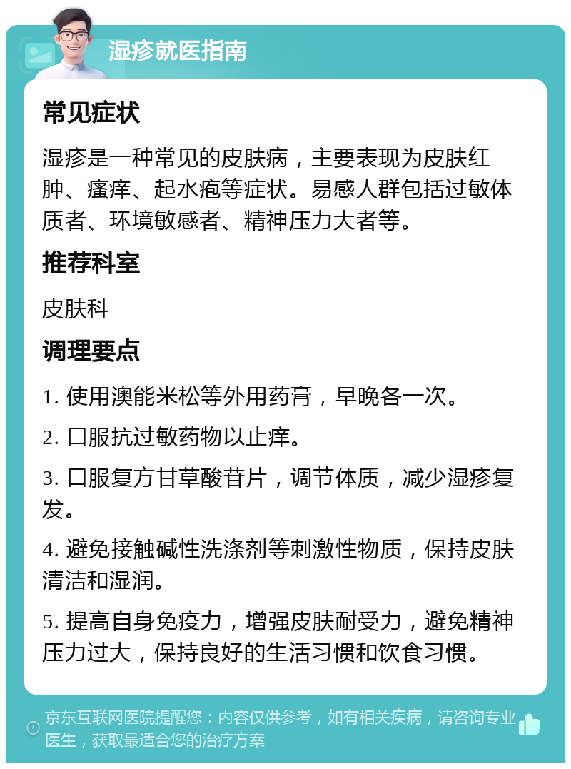 湿疹就医指南 常见症状 湿疹是一种常见的皮肤病，主要表现为皮肤红肿、瘙痒、起水疱等症状。易感人群包括过敏体质者、环境敏感者、精神压力大者等。 推荐科室 皮肤科 调理要点 1. 使用澳能米松等外用药膏，早晚各一次。 2. 口服抗过敏药物以止痒。 3. 口服复方甘草酸苷片，调节体质，减少湿疹复发。 4. 避免接触碱性洗涤剂等刺激性物质，保持皮肤清洁和湿润。 5. 提高自身免疫力，增强皮肤耐受力，避免精神压力过大，保持良好的生活习惯和饮食习惯。