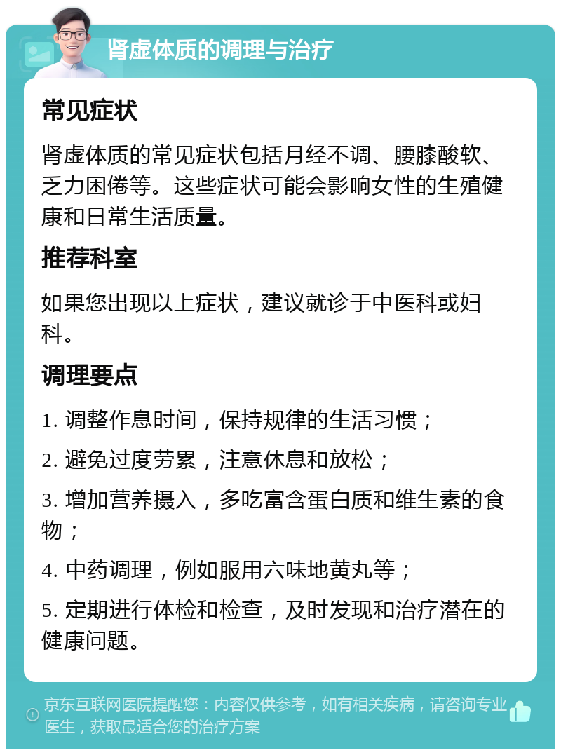 肾虚体质的调理与治疗 常见症状 肾虚体质的常见症状包括月经不调、腰膝酸软、乏力困倦等。这些症状可能会影响女性的生殖健康和日常生活质量。 推荐科室 如果您出现以上症状，建议就诊于中医科或妇科。 调理要点 1. 调整作息时间，保持规律的生活习惯； 2. 避免过度劳累，注意休息和放松； 3. 增加营养摄入，多吃富含蛋白质和维生素的食物； 4. 中药调理，例如服用六味地黄丸等； 5. 定期进行体检和检查，及时发现和治疗潜在的健康问题。