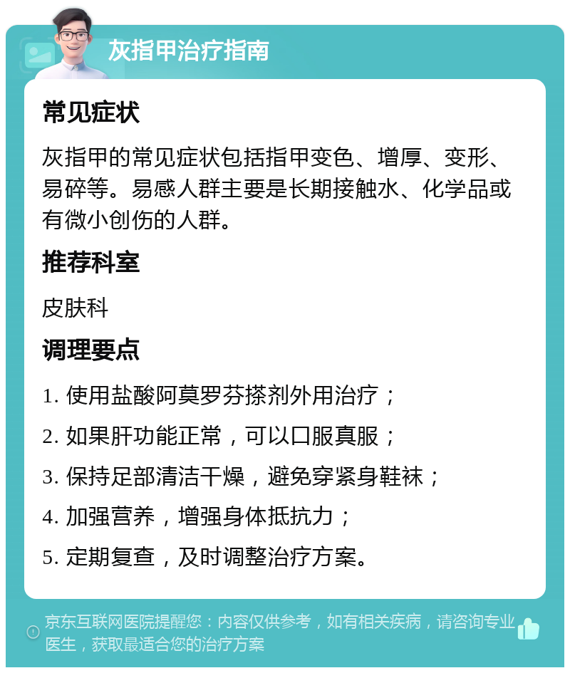 灰指甲治疗指南 常见症状 灰指甲的常见症状包括指甲变色、增厚、变形、易碎等。易感人群主要是长期接触水、化学品或有微小创伤的人群。 推荐科室 皮肤科 调理要点 1. 使用盐酸阿莫罗芬搽剂外用治疗； 2. 如果肝功能正常，可以口服真服； 3. 保持足部清洁干燥，避免穿紧身鞋袜； 4. 加强营养，增强身体抵抗力； 5. 定期复查，及时调整治疗方案。