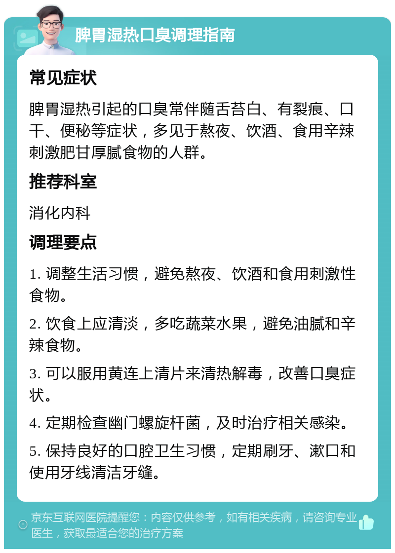 脾胃湿热口臭调理指南 常见症状 脾胃湿热引起的口臭常伴随舌苔白、有裂痕、口干、便秘等症状，多见于熬夜、饮酒、食用辛辣刺激肥甘厚腻食物的人群。 推荐科室 消化内科 调理要点 1. 调整生活习惯，避免熬夜、饮酒和食用刺激性食物。 2. 饮食上应清淡，多吃蔬菜水果，避免油腻和辛辣食物。 3. 可以服用黄连上清片来清热解毒，改善口臭症状。 4. 定期检查幽门螺旋杆菌，及时治疗相关感染。 5. 保持良好的口腔卫生习惯，定期刷牙、漱口和使用牙线清洁牙缝。