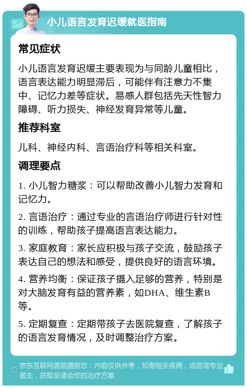 小儿语言发育迟缓就医指南 常见症状 小儿语言发育迟缓主要表现为与同龄儿童相比，语言表达能力明显滞后，可能伴有注意力不集中、记忆力差等症状。易感人群包括先天性智力障碍、听力损失、神经发育异常等儿童。 推荐科室 儿科、神经内科、言语治疗科等相关科室。 调理要点 1. 小儿智力糖浆：可以帮助改善小儿智力发育和记忆力。 2. 言语治疗：通过专业的言语治疗师进行针对性的训练，帮助孩子提高语言表达能力。 3. 家庭教育：家长应积极与孩子交流，鼓励孩子表达自己的想法和感受，提供良好的语言环境。 4. 营养均衡：保证孩子摄入足够的营养，特别是对大脑发育有益的营养素，如DHA、维生素B等。 5. 定期复查：定期带孩子去医院复查，了解孩子的语言发育情况，及时调整治疗方案。