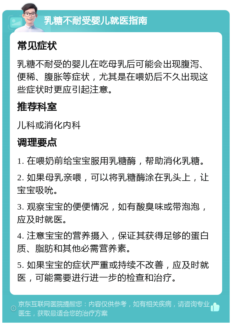 乳糖不耐受婴儿就医指南 常见症状 乳糖不耐受的婴儿在吃母乳后可能会出现腹泻、便稀、腹胀等症状，尤其是在喂奶后不久出现这些症状时更应引起注意。 推荐科室 儿科或消化内科 调理要点 1. 在喂奶前给宝宝服用乳糖酶，帮助消化乳糖。 2. 如果母乳亲喂，可以将乳糖酶涂在乳头上，让宝宝吸吮。 3. 观察宝宝的便便情况，如有酸臭味或带泡泡，应及时就医。 4. 注意宝宝的营养摄入，保证其获得足够的蛋白质、脂肪和其他必需营养素。 5. 如果宝宝的症状严重或持续不改善，应及时就医，可能需要进行进一步的检查和治疗。