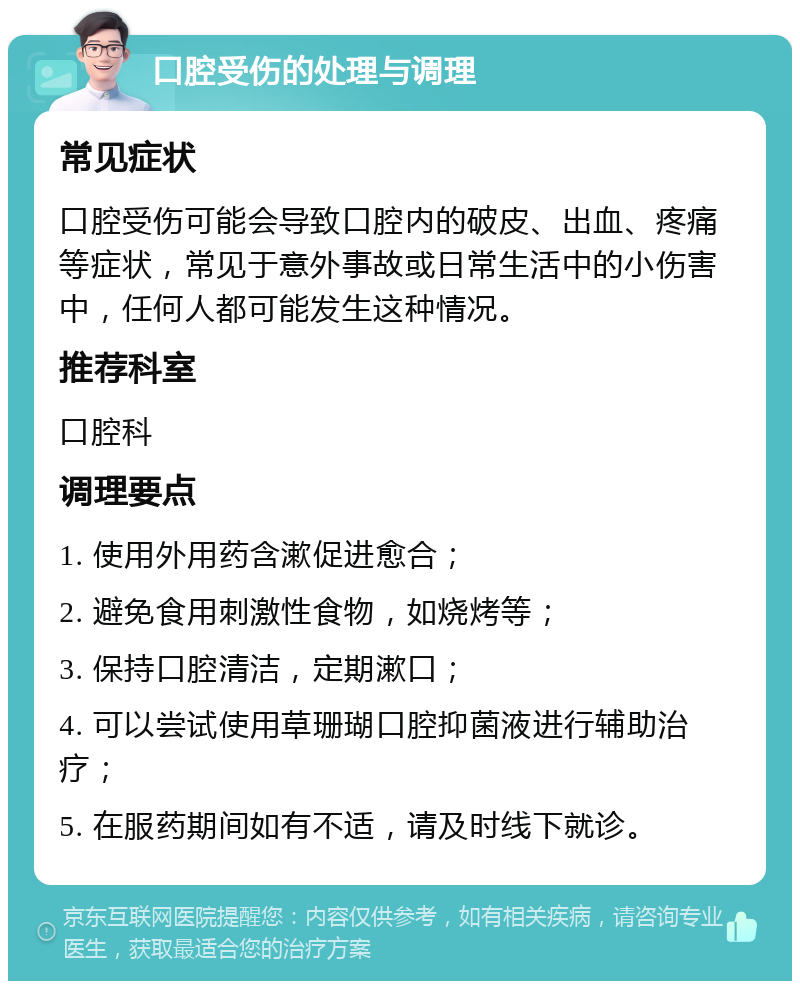 口腔受伤的处理与调理 常见症状 口腔受伤可能会导致口腔内的破皮、出血、疼痛等症状，常见于意外事故或日常生活中的小伤害中，任何人都可能发生这种情况。 推荐科室 口腔科 调理要点 1. 使用外用药含漱促进愈合； 2. 避免食用刺激性食物，如烧烤等； 3. 保持口腔清洁，定期漱口； 4. 可以尝试使用草珊瑚口腔抑菌液进行辅助治疗； 5. 在服药期间如有不适，请及时线下就诊。