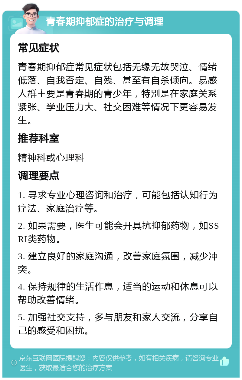 青春期抑郁症的治疗与调理 常见症状 青春期抑郁症常见症状包括无缘无故哭泣、情绪低落、自我否定、自残、甚至有自杀倾向。易感人群主要是青春期的青少年，特别是在家庭关系紧张、学业压力大、社交困难等情况下更容易发生。 推荐科室 精神科或心理科 调理要点 1. 寻求专业心理咨询和治疗，可能包括认知行为疗法、家庭治疗等。 2. 如果需要，医生可能会开具抗抑郁药物，如SSRI类药物。 3. 建立良好的家庭沟通，改善家庭氛围，减少冲突。 4. 保持规律的生活作息，适当的运动和休息可以帮助改善情绪。 5. 加强社交支持，多与朋友和家人交流，分享自己的感受和困扰。