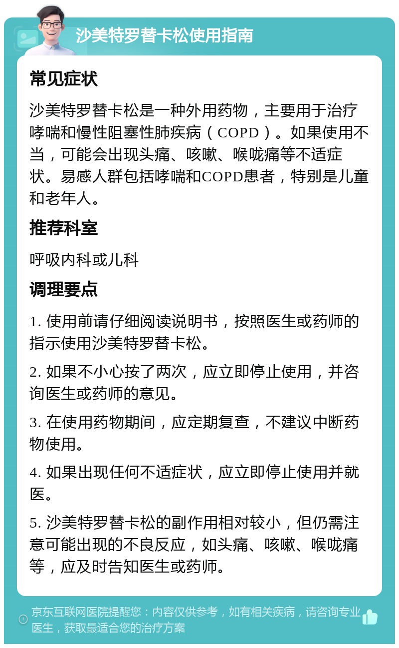 沙美特罗替卡松使用指南 常见症状 沙美特罗替卡松是一种外用药物，主要用于治疗哮喘和慢性阻塞性肺疾病（COPD）。如果使用不当，可能会出现头痛、咳嗽、喉咙痛等不适症状。易感人群包括哮喘和COPD患者，特别是儿童和老年人。 推荐科室 呼吸内科或儿科 调理要点 1. 使用前请仔细阅读说明书，按照医生或药师的指示使用沙美特罗替卡松。 2. 如果不小心按了两次，应立即停止使用，并咨询医生或药师的意见。 3. 在使用药物期间，应定期复查，不建议中断药物使用。 4. 如果出现任何不适症状，应立即停止使用并就医。 5. 沙美特罗替卡松的副作用相对较小，但仍需注意可能出现的不良反应，如头痛、咳嗽、喉咙痛等，应及时告知医生或药师。