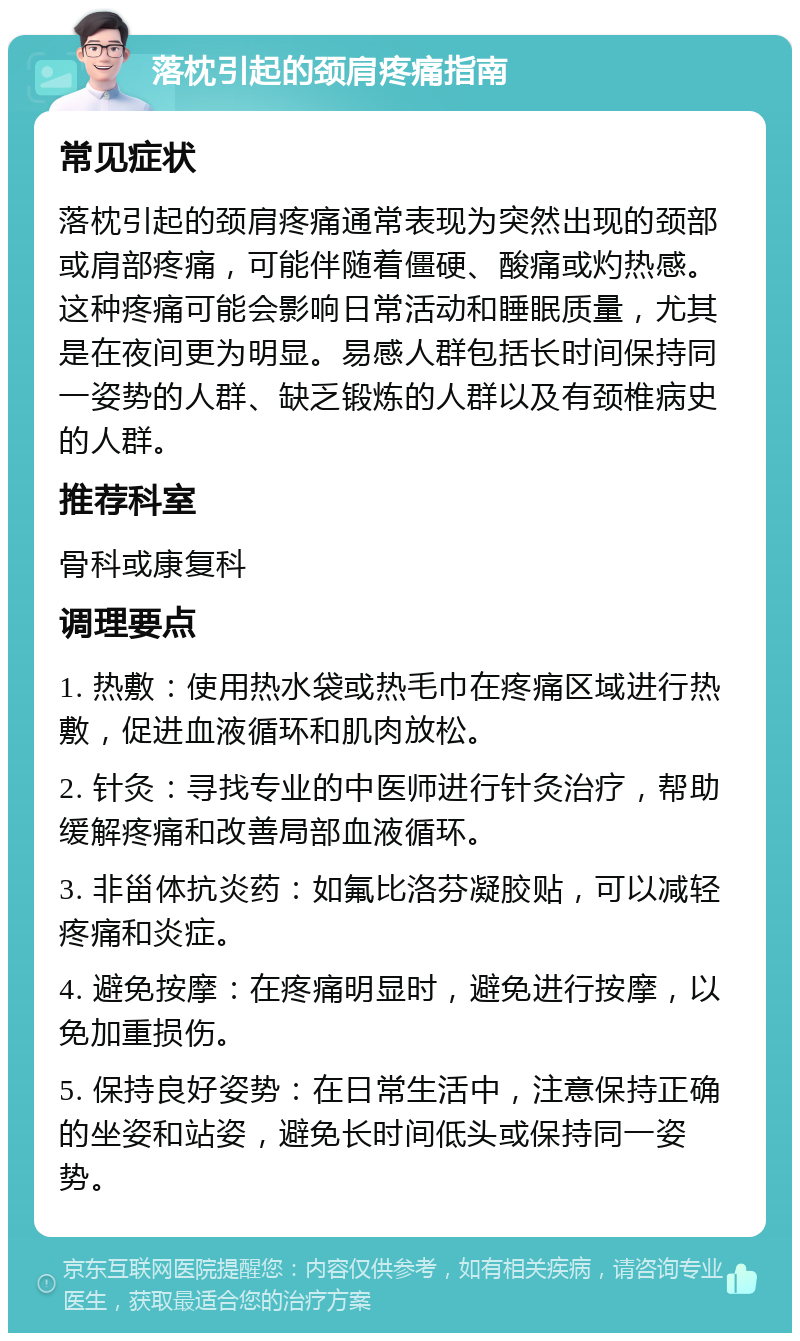 落枕引起的颈肩疼痛指南 常见症状 落枕引起的颈肩疼痛通常表现为突然出现的颈部或肩部疼痛，可能伴随着僵硬、酸痛或灼热感。这种疼痛可能会影响日常活动和睡眠质量，尤其是在夜间更为明显。易感人群包括长时间保持同一姿势的人群、缺乏锻炼的人群以及有颈椎病史的人群。 推荐科室 骨科或康复科 调理要点 1. 热敷：使用热水袋或热毛巾在疼痛区域进行热敷，促进血液循环和肌肉放松。 2. 针灸：寻找专业的中医师进行针灸治疗，帮助缓解疼痛和改善局部血液循环。 3. 非甾体抗炎药：如氟比洛芬凝胶贴，可以减轻疼痛和炎症。 4. 避免按摩：在疼痛明显时，避免进行按摩，以免加重损伤。 5. 保持良好姿势：在日常生活中，注意保持正确的坐姿和站姿，避免长时间低头或保持同一姿势。