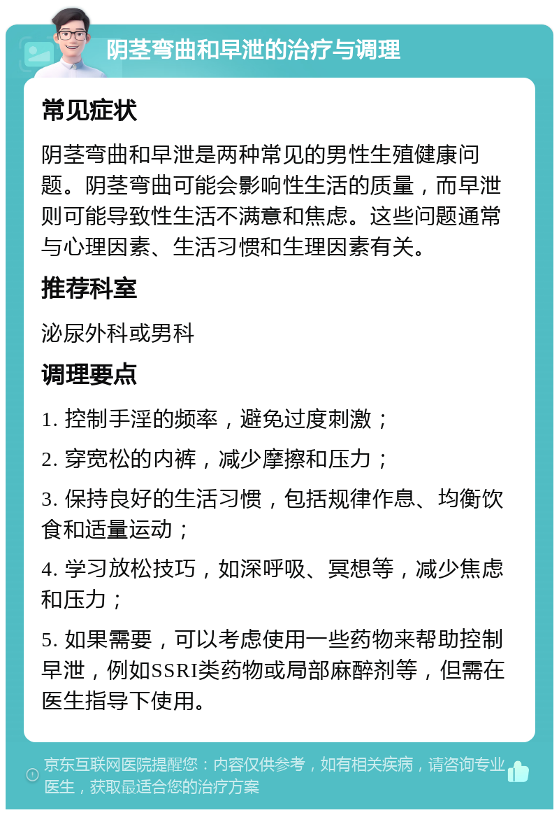 阴茎弯曲和早泄的治疗与调理 常见症状 阴茎弯曲和早泄是两种常见的男性生殖健康问题。阴茎弯曲可能会影响性生活的质量，而早泄则可能导致性生活不满意和焦虑。这些问题通常与心理因素、生活习惯和生理因素有关。 推荐科室 泌尿外科或男科 调理要点 1. 控制手淫的频率，避免过度刺激； 2. 穿宽松的内裤，减少摩擦和压力； 3. 保持良好的生活习惯，包括规律作息、均衡饮食和适量运动； 4. 学习放松技巧，如深呼吸、冥想等，减少焦虑和压力； 5. 如果需要，可以考虑使用一些药物来帮助控制早泄，例如SSRI类药物或局部麻醉剂等，但需在医生指导下使用。