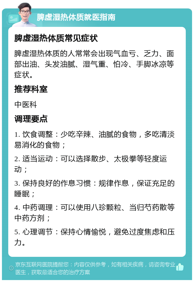 脾虚湿热体质就医指南 脾虚湿热体质常见症状 脾虚湿热体质的人常常会出现气血亏、乏力、面部出油、头发油腻、湿气重、怕冷、手脚冰凉等症状。 推荐科室 中医科 调理要点 1. 饮食调整：少吃辛辣、油腻的食物，多吃清淡易消化的食物； 2. 适当运动：可以选择散步、太极拳等轻度运动； 3. 保持良好的作息习惯：规律作息，保证充足的睡眠； 4. 中药调理：可以使用八珍颗粒、当归芍药散等中药方剂； 5. 心理调节：保持心情愉悦，避免过度焦虑和压力。