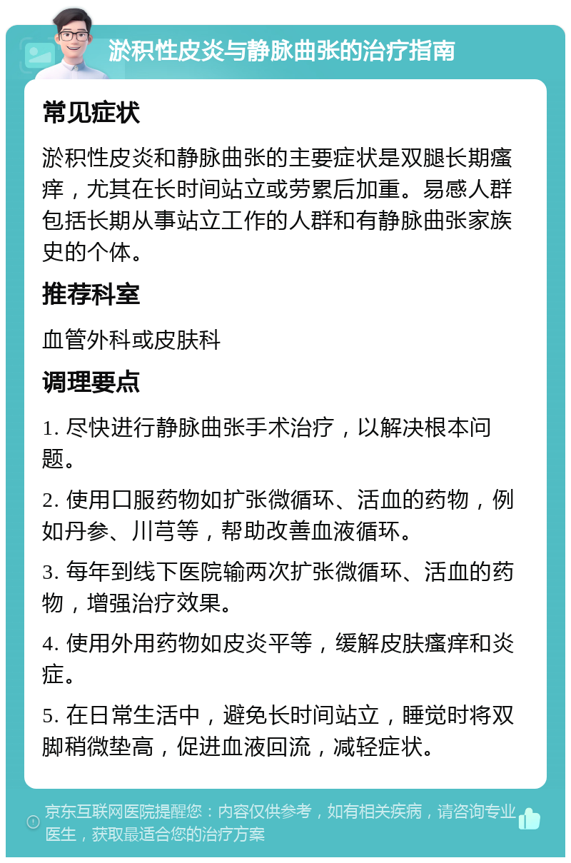 淤积性皮炎与静脉曲张的治疗指南 常见症状 淤积性皮炎和静脉曲张的主要症状是双腿长期瘙痒，尤其在长时间站立或劳累后加重。易感人群包括长期从事站立工作的人群和有静脉曲张家族史的个体。 推荐科室 血管外科或皮肤科 调理要点 1. 尽快进行静脉曲张手术治疗，以解决根本问题。 2. 使用口服药物如扩张微循环、活血的药物，例如丹参、川芎等，帮助改善血液循环。 3. 每年到线下医院输两次扩张微循环、活血的药物，增强治疗效果。 4. 使用外用药物如皮炎平等，缓解皮肤瘙痒和炎症。 5. 在日常生活中，避免长时间站立，睡觉时将双脚稍微垫高，促进血液回流，减轻症状。