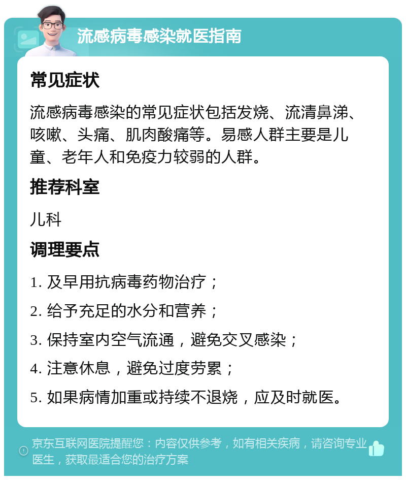 流感病毒感染就医指南 常见症状 流感病毒感染的常见症状包括发烧、流清鼻涕、咳嗽、头痛、肌肉酸痛等。易感人群主要是儿童、老年人和免疫力较弱的人群。 推荐科室 儿科 调理要点 1. 及早用抗病毒药物治疗； 2. 给予充足的水分和营养； 3. 保持室内空气流通，避免交叉感染； 4. 注意休息，避免过度劳累； 5. 如果病情加重或持续不退烧，应及时就医。