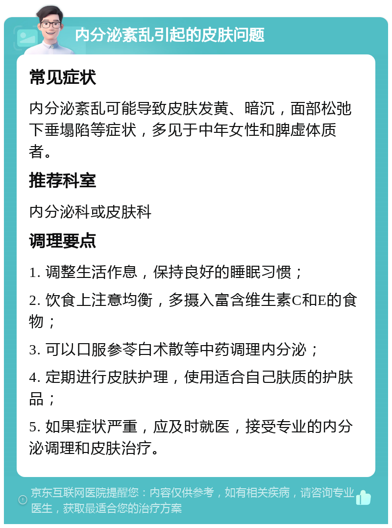 内分泌紊乱引起的皮肤问题 常见症状 内分泌紊乱可能导致皮肤发黄、暗沉，面部松弛下垂塌陷等症状，多见于中年女性和脾虚体质者。 推荐科室 内分泌科或皮肤科 调理要点 1. 调整生活作息，保持良好的睡眠习惯； 2. 饮食上注意均衡，多摄入富含维生素C和E的食物； 3. 可以口服参苓白术散等中药调理内分泌； 4. 定期进行皮肤护理，使用适合自己肤质的护肤品； 5. 如果症状严重，应及时就医，接受专业的内分泌调理和皮肤治疗。