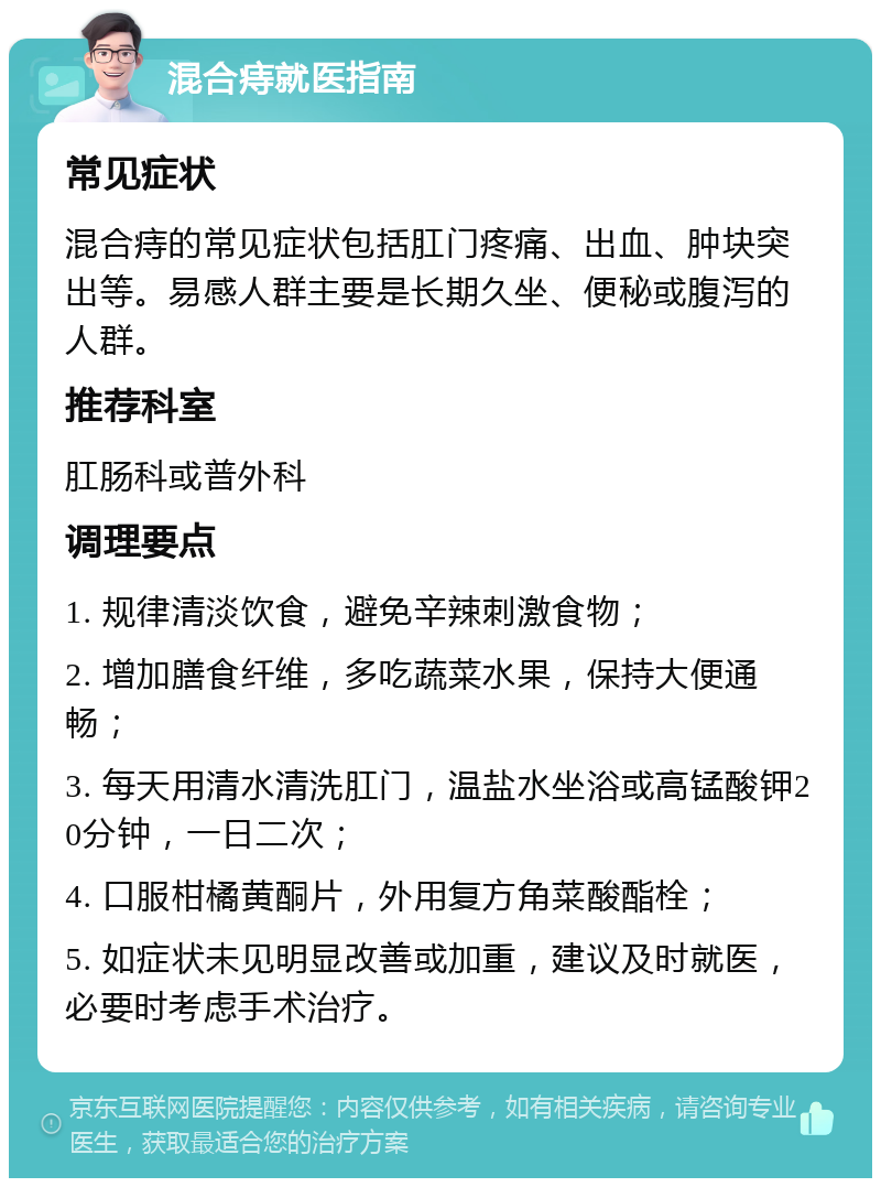 混合痔就医指南 常见症状 混合痔的常见症状包括肛门疼痛、出血、肿块突出等。易感人群主要是长期久坐、便秘或腹泻的人群。 推荐科室 肛肠科或普外科 调理要点 1. 规律清淡饮食，避免辛辣刺激食物； 2. 增加膳食纤维，多吃蔬菜水果，保持大便通畅； 3. 每天用清水清洗肛门，温盐水坐浴或高锰酸钾20分钟，一日二次； 4. 口服柑橘黄酮片，外用复方角菜酸酯栓； 5. 如症状未见明显改善或加重，建议及时就医，必要时考虑手术治疗。