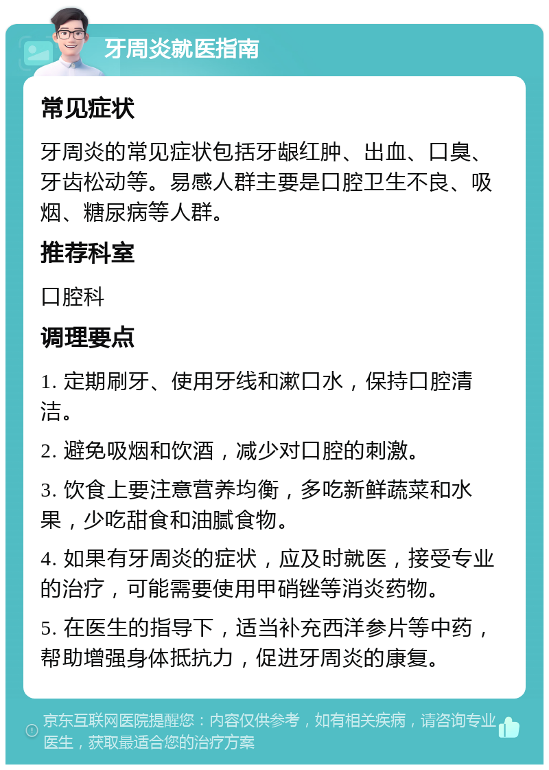 牙周炎就医指南 常见症状 牙周炎的常见症状包括牙龈红肿、出血、口臭、牙齿松动等。易感人群主要是口腔卫生不良、吸烟、糖尿病等人群。 推荐科室 口腔科 调理要点 1. 定期刷牙、使用牙线和漱口水，保持口腔清洁。 2. 避免吸烟和饮酒，减少对口腔的刺激。 3. 饮食上要注意营养均衡，多吃新鲜蔬菜和水果，少吃甜食和油腻食物。 4. 如果有牙周炎的症状，应及时就医，接受专业的治疗，可能需要使用甲硝锉等消炎药物。 5. 在医生的指导下，适当补充西洋参片等中药，帮助增强身体抵抗力，促进牙周炎的康复。