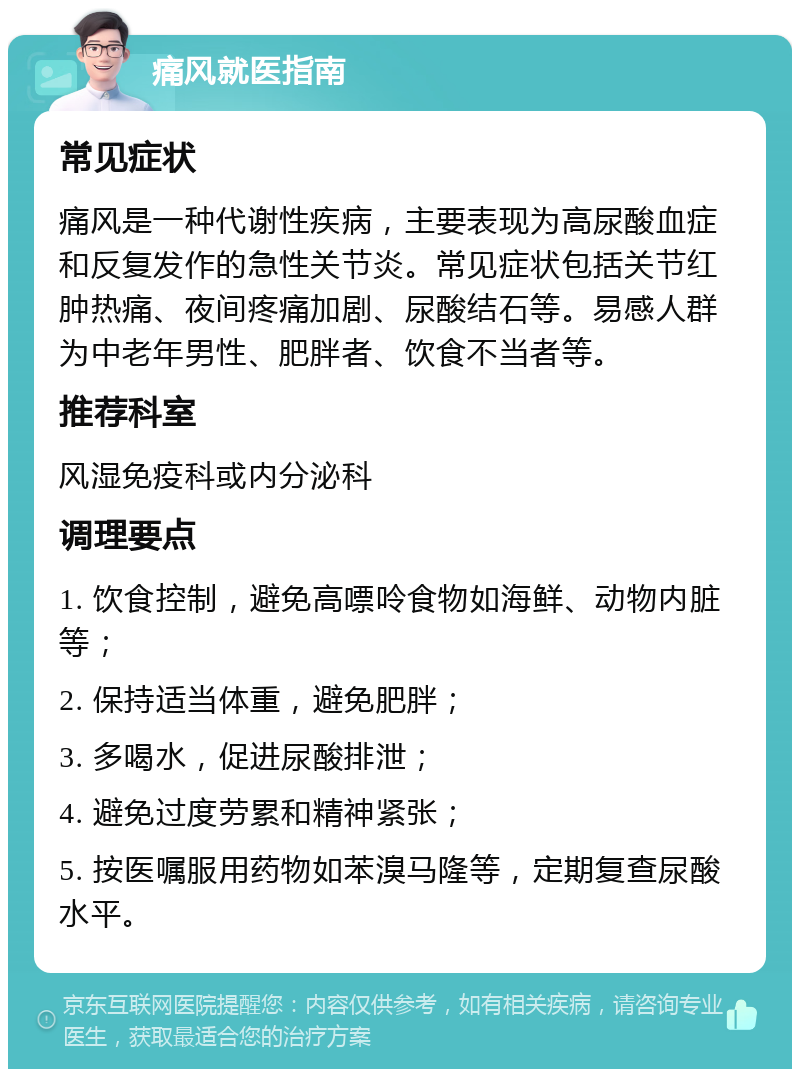 痛风就医指南 常见症状 痛风是一种代谢性疾病，主要表现为高尿酸血症和反复发作的急性关节炎。常见症状包括关节红肿热痛、夜间疼痛加剧、尿酸结石等。易感人群为中老年男性、肥胖者、饮食不当者等。 推荐科室 风湿免疫科或内分泌科 调理要点 1. 饮食控制，避免高嘌呤食物如海鲜、动物内脏等； 2. 保持适当体重，避免肥胖； 3. 多喝水，促进尿酸排泄； 4. 避免过度劳累和精神紧张； 5. 按医嘱服用药物如苯溴马隆等，定期复查尿酸水平。