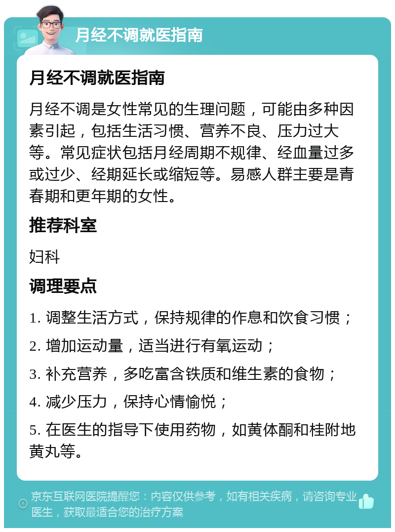 月经不调就医指南 月经不调就医指南 月经不调是女性常见的生理问题，可能由多种因素引起，包括生活习惯、营养不良、压力过大等。常见症状包括月经周期不规律、经血量过多或过少、经期延长或缩短等。易感人群主要是青春期和更年期的女性。 推荐科室 妇科 调理要点 1. 调整生活方式，保持规律的作息和饮食习惯； 2. 增加运动量，适当进行有氧运动； 3. 补充营养，多吃富含铁质和维生素的食物； 4. 减少压力，保持心情愉悦； 5. 在医生的指导下使用药物，如黄体酮和桂附地黄丸等。