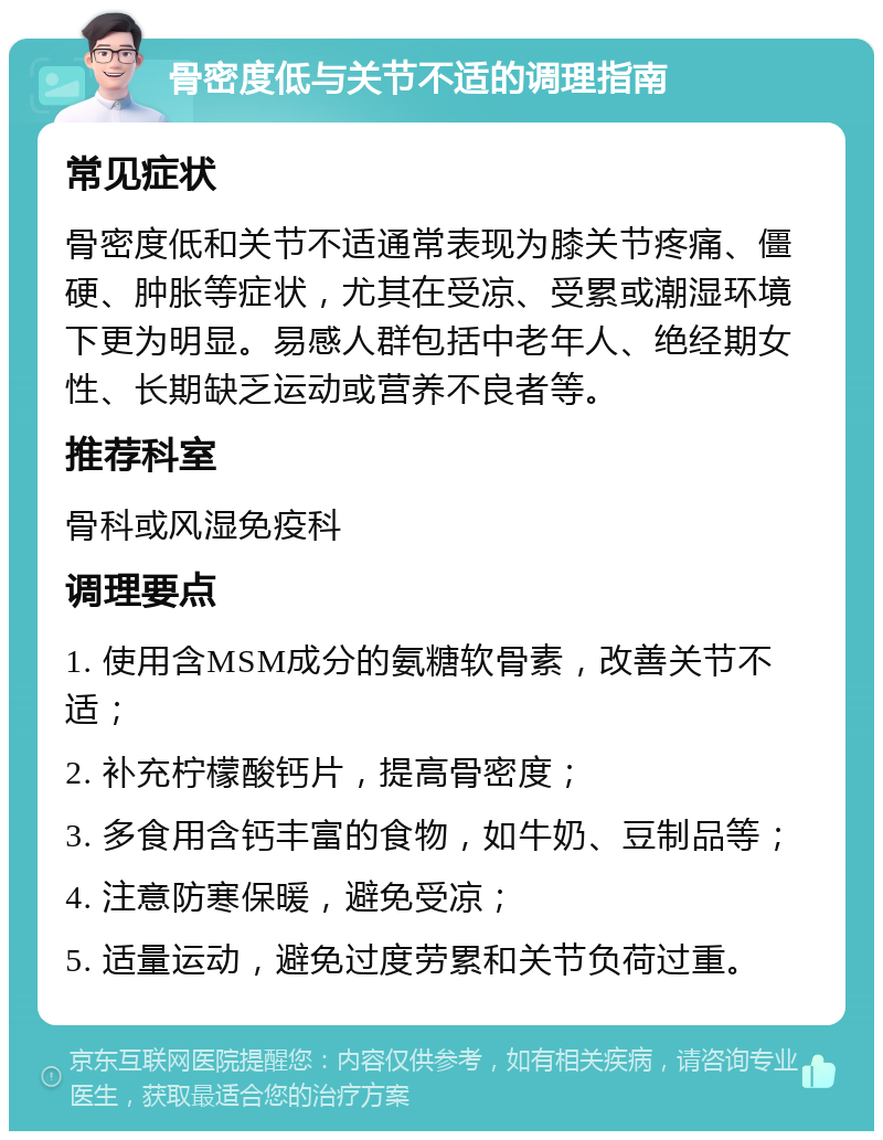 骨密度低与关节不适的调理指南 常见症状 骨密度低和关节不适通常表现为膝关节疼痛、僵硬、肿胀等症状，尤其在受凉、受累或潮湿环境下更为明显。易感人群包括中老年人、绝经期女性、长期缺乏运动或营养不良者等。 推荐科室 骨科或风湿免疫科 调理要点 1. 使用含MSM成分的氨糖软骨素，改善关节不适； 2. 补充柠檬酸钙片，提高骨密度； 3. 多食用含钙丰富的食物，如牛奶、豆制品等； 4. 注意防寒保暖，避免受凉； 5. 适量运动，避免过度劳累和关节负荷过重。