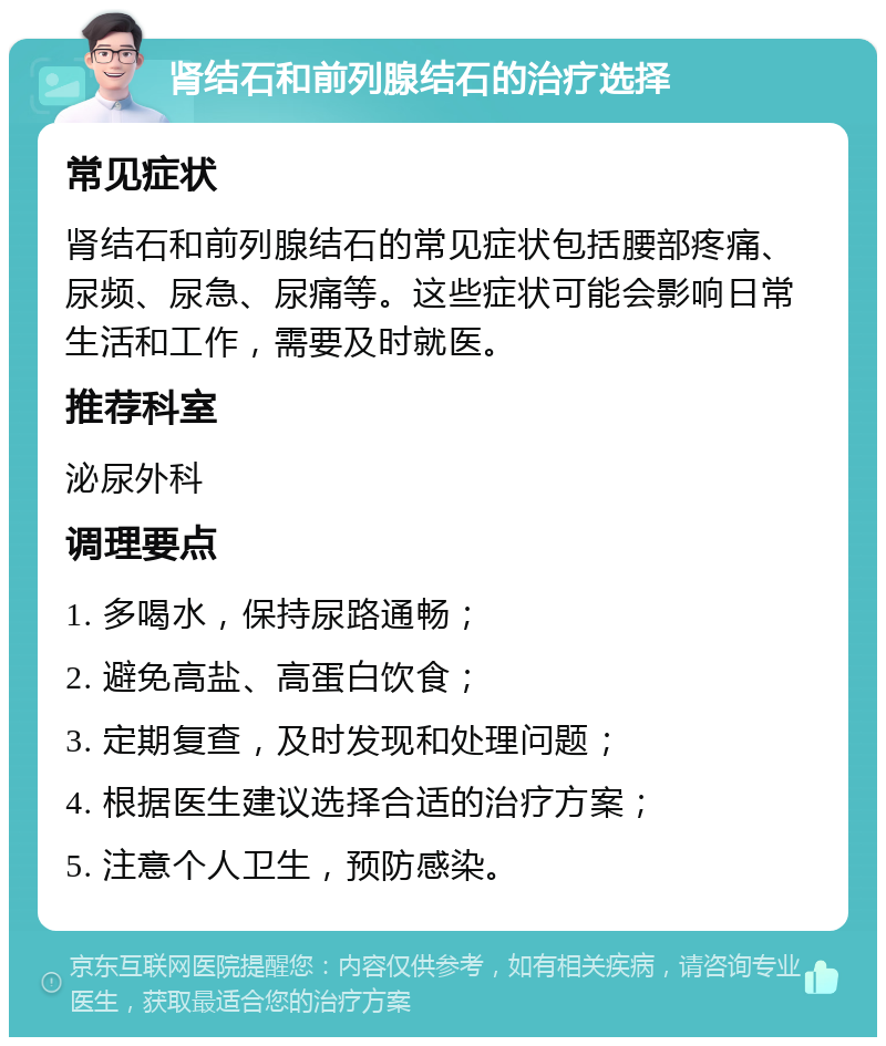 肾结石和前列腺结石的治疗选择 常见症状 肾结石和前列腺结石的常见症状包括腰部疼痛、尿频、尿急、尿痛等。这些症状可能会影响日常生活和工作，需要及时就医。 推荐科室 泌尿外科 调理要点 1. 多喝水，保持尿路通畅； 2. 避免高盐、高蛋白饮食； 3. 定期复查，及时发现和处理问题； 4. 根据医生建议选择合适的治疗方案； 5. 注意个人卫生，预防感染。