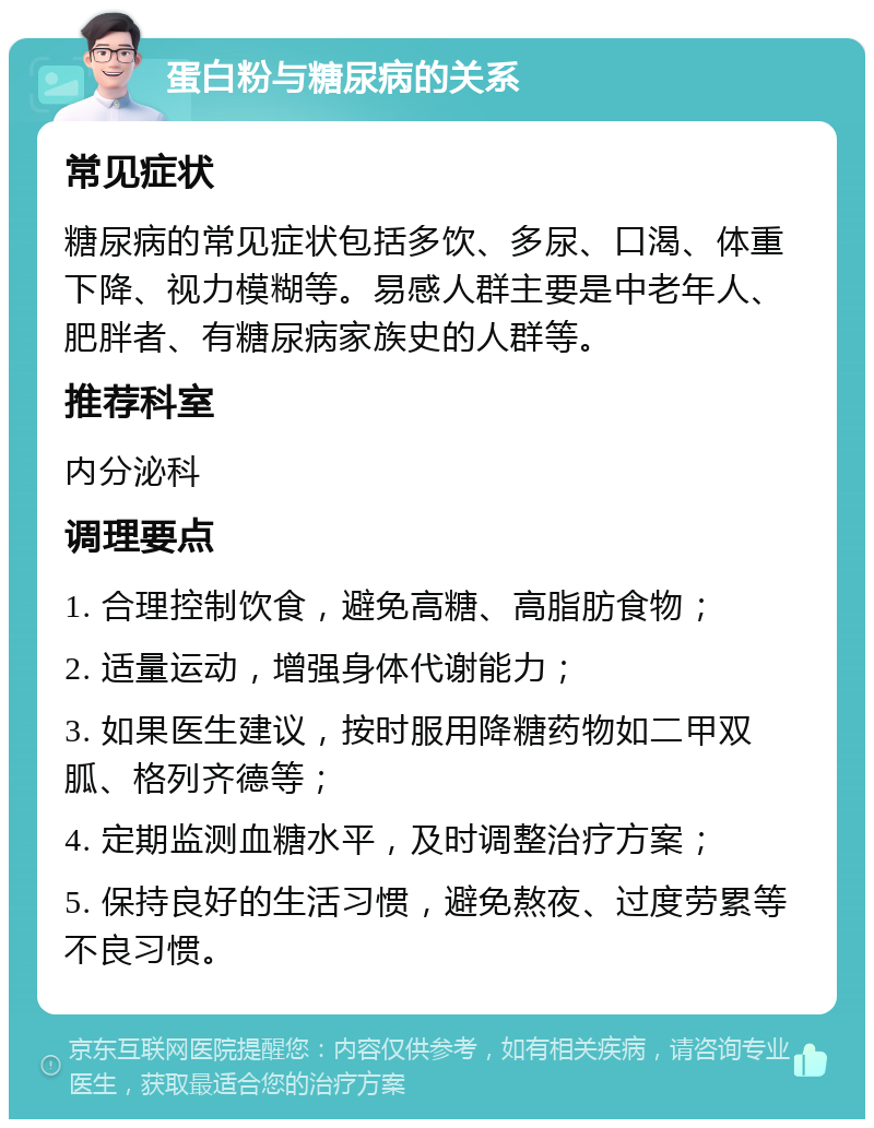 蛋白粉与糖尿病的关系 常见症状 糖尿病的常见症状包括多饮、多尿、口渴、体重下降、视力模糊等。易感人群主要是中老年人、肥胖者、有糖尿病家族史的人群等。 推荐科室 内分泌科 调理要点 1. 合理控制饮食，避免高糖、高脂肪食物； 2. 适量运动，增强身体代谢能力； 3. 如果医生建议，按时服用降糖药物如二甲双胍、格列齐德等； 4. 定期监测血糖水平，及时调整治疗方案； 5. 保持良好的生活习惯，避免熬夜、过度劳累等不良习惯。