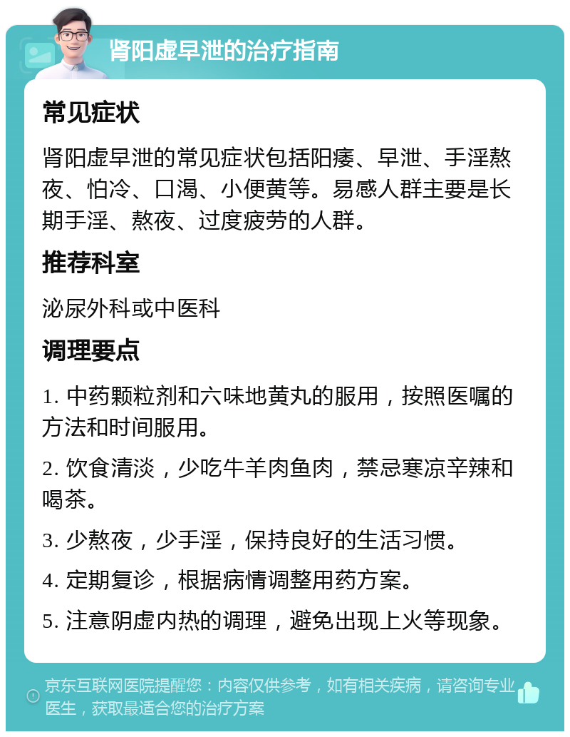 肾阳虚早泄的治疗指南 常见症状 肾阳虚早泄的常见症状包括阳痿、早泄、手淫熬夜、怕冷、口渴、小便黄等。易感人群主要是长期手淫、熬夜、过度疲劳的人群。 推荐科室 泌尿外科或中医科 调理要点 1. 中药颗粒剂和六味地黄丸的服用，按照医嘱的方法和时间服用。 2. 饮食清淡，少吃牛羊肉鱼肉，禁忌寒凉辛辣和喝茶。 3. 少熬夜，少手淫，保持良好的生活习惯。 4. 定期复诊，根据病情调整用药方案。 5. 注意阴虚内热的调理，避免出现上火等现象。