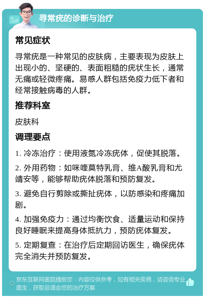 寻常疣的诊断与治疗 常见症状 寻常疣是一种常见的皮肤病，主要表现为皮肤上出现小的、坚硬的、表面粗糙的疣状生长，通常无痛或轻微疼痛。易感人群包括免疫力低下者和经常接触病毒的人群。 推荐科室 皮肤科 调理要点 1. 冷冻治疗：使用液氮冷冻疣体，促使其脱落。 2. 外用药物：如咪喹莫特乳膏、维A酸乳膏和尤靖安等，能够帮助疣体脱落和预防复发。 3. 避免自行剪除或撕扯疣体，以防感染和疼痛加剧。 4. 加强免疫力：通过均衡饮食、适量运动和保持良好睡眠来提高身体抵抗力，预防疣体复发。 5. 定期复查：在治疗后定期回访医生，确保疣体完全消失并预防复发。