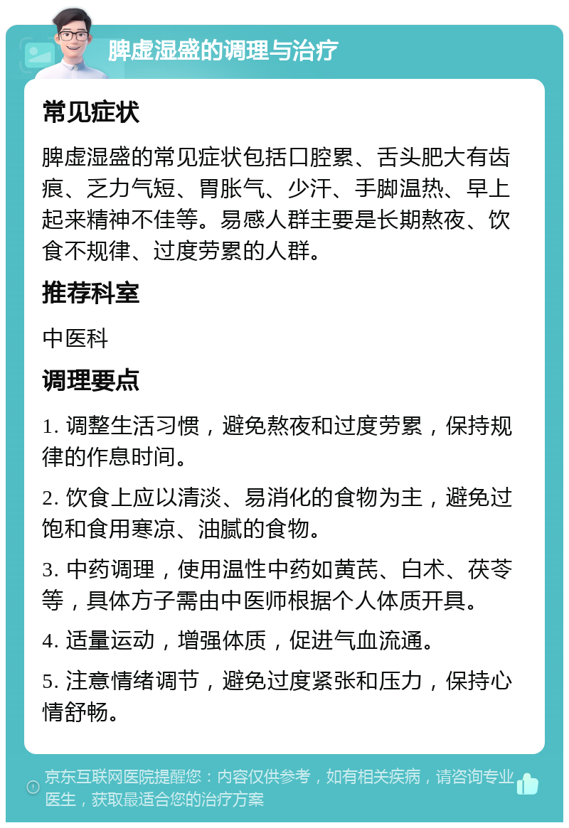 脾虚湿盛的调理与治疗 常见症状 脾虚湿盛的常见症状包括口腔累、舌头肥大有齿痕、乏力气短、胃胀气、少汗、手脚温热、早上起来精神不佳等。易感人群主要是长期熬夜、饮食不规律、过度劳累的人群。 推荐科室 中医科 调理要点 1. 调整生活习惯，避免熬夜和过度劳累，保持规律的作息时间。 2. 饮食上应以清淡、易消化的食物为主，避免过饱和食用寒凉、油腻的食物。 3. 中药调理，使用温性中药如黄芪、白术、茯苓等，具体方子需由中医师根据个人体质开具。 4. 适量运动，增强体质，促进气血流通。 5. 注意情绪调节，避免过度紧张和压力，保持心情舒畅。