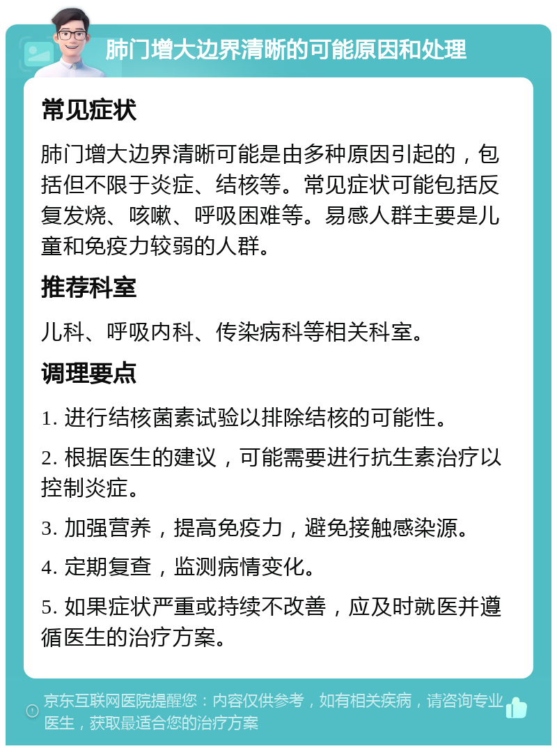 肺门增大边界清晰的可能原因和处理 常见症状 肺门增大边界清晰可能是由多种原因引起的，包括但不限于炎症、结核等。常见症状可能包括反复发烧、咳嗽、呼吸困难等。易感人群主要是儿童和免疫力较弱的人群。 推荐科室 儿科、呼吸内科、传染病科等相关科室。 调理要点 1. 进行结核菌素试验以排除结核的可能性。 2. 根据医生的建议，可能需要进行抗生素治疗以控制炎症。 3. 加强营养，提高免疫力，避免接触感染源。 4. 定期复查，监测病情变化。 5. 如果症状严重或持续不改善，应及时就医并遵循医生的治疗方案。