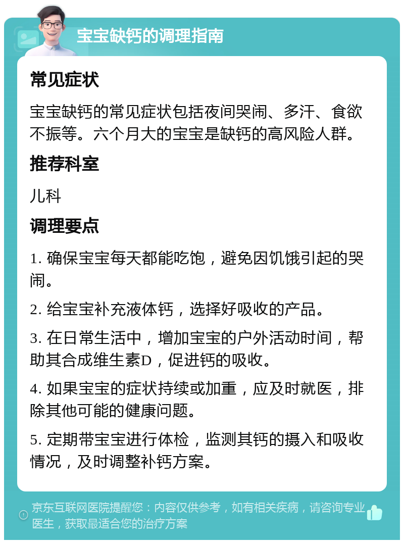 宝宝缺钙的调理指南 常见症状 宝宝缺钙的常见症状包括夜间哭闹、多汗、食欲不振等。六个月大的宝宝是缺钙的高风险人群。 推荐科室 儿科 调理要点 1. 确保宝宝每天都能吃饱，避免因饥饿引起的哭闹。 2. 给宝宝补充液体钙，选择好吸收的产品。 3. 在日常生活中，增加宝宝的户外活动时间，帮助其合成维生素D，促进钙的吸收。 4. 如果宝宝的症状持续或加重，应及时就医，排除其他可能的健康问题。 5. 定期带宝宝进行体检，监测其钙的摄入和吸收情况，及时调整补钙方案。