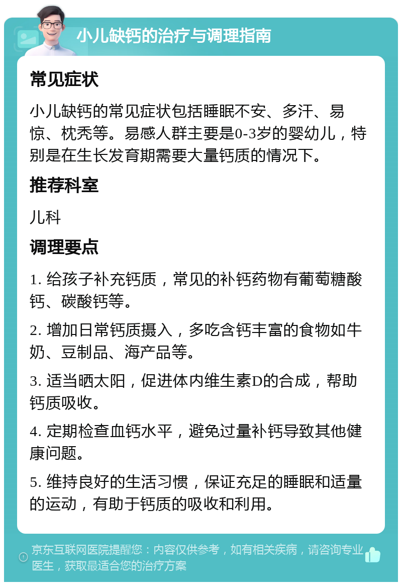 小儿缺钙的治疗与调理指南 常见症状 小儿缺钙的常见症状包括睡眠不安、多汗、易惊、枕秃等。易感人群主要是0-3岁的婴幼儿，特别是在生长发育期需要大量钙质的情况下。 推荐科室 儿科 调理要点 1. 给孩子补充钙质，常见的补钙药物有葡萄糖酸钙、碳酸钙等。 2. 增加日常钙质摄入，多吃含钙丰富的食物如牛奶、豆制品、海产品等。 3. 适当晒太阳，促进体内维生素D的合成，帮助钙质吸收。 4. 定期检查血钙水平，避免过量补钙导致其他健康问题。 5. 维持良好的生活习惯，保证充足的睡眠和适量的运动，有助于钙质的吸收和利用。