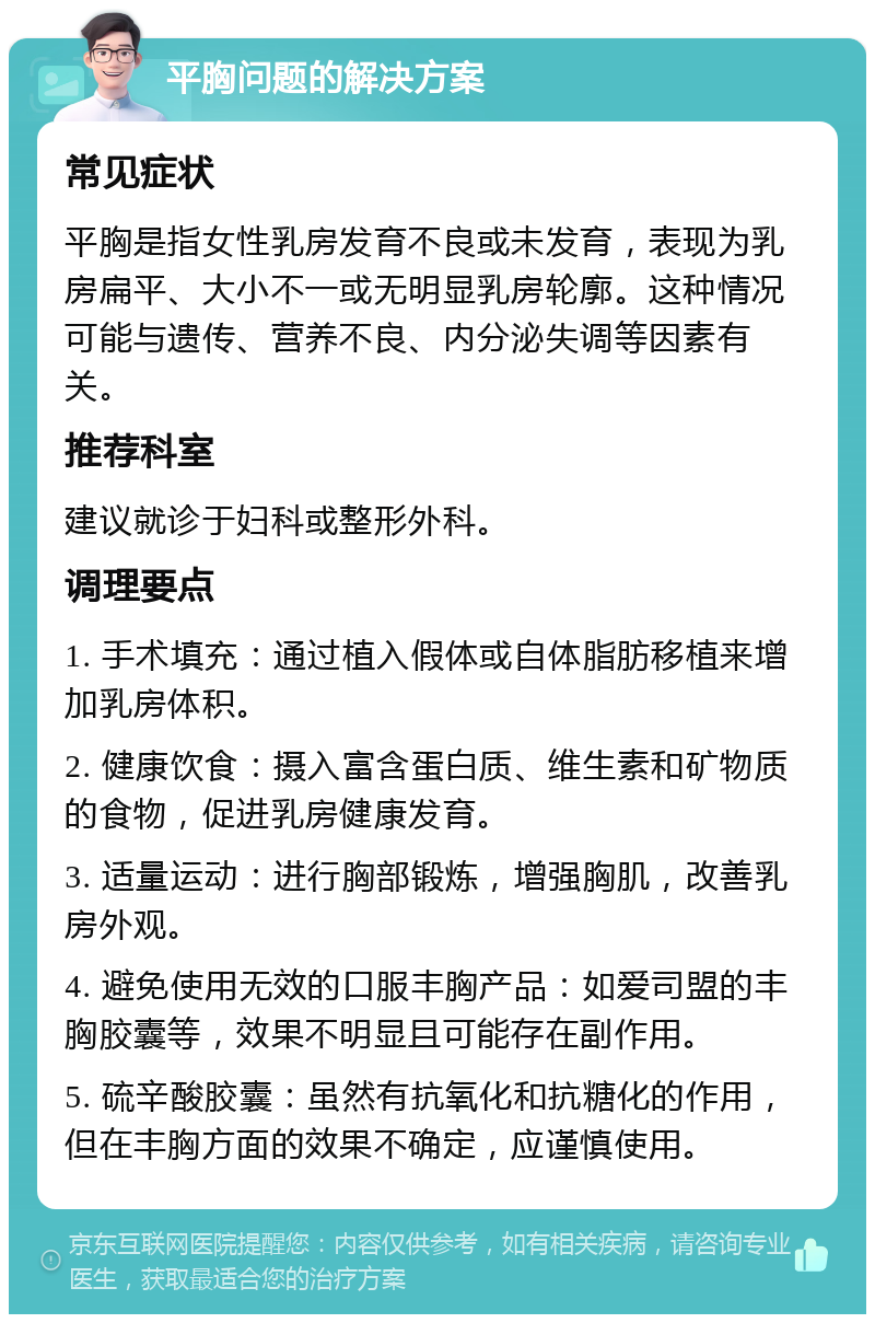 平胸问题的解决方案 常见症状 平胸是指女性乳房发育不良或未发育，表现为乳房扁平、大小不一或无明显乳房轮廓。这种情况可能与遗传、营养不良、内分泌失调等因素有关。 推荐科室 建议就诊于妇科或整形外科。 调理要点 1. 手术填充：通过植入假体或自体脂肪移植来增加乳房体积。 2. 健康饮食：摄入富含蛋白质、维生素和矿物质的食物，促进乳房健康发育。 3. 适量运动：进行胸部锻炼，增强胸肌，改善乳房外观。 4. 避免使用无效的口服丰胸产品：如爱司盟的丰胸胶囊等，效果不明显且可能存在副作用。 5. 硫辛酸胶囊：虽然有抗氧化和抗糖化的作用，但在丰胸方面的效果不确定，应谨慎使用。