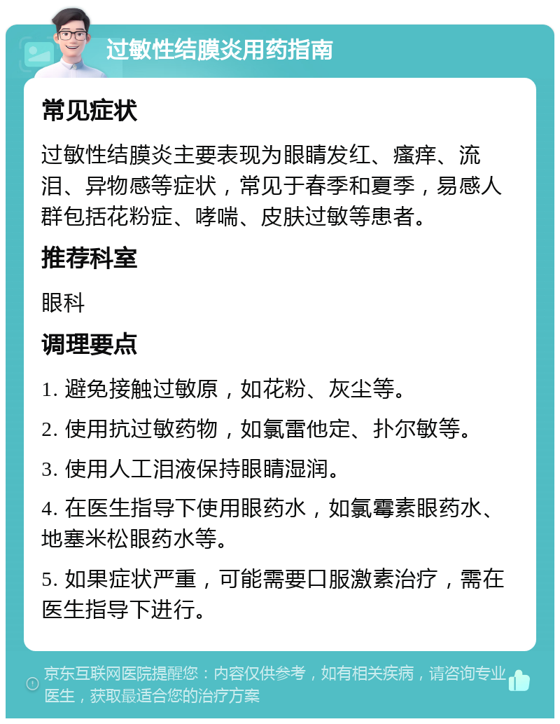 过敏性结膜炎用药指南 常见症状 过敏性结膜炎主要表现为眼睛发红、瘙痒、流泪、异物感等症状，常见于春季和夏季，易感人群包括花粉症、哮喘、皮肤过敏等患者。 推荐科室 眼科 调理要点 1. 避免接触过敏原，如花粉、灰尘等。 2. 使用抗过敏药物，如氯雷他定、扑尔敏等。 3. 使用人工泪液保持眼睛湿润。 4. 在医生指导下使用眼药水，如氯霉素眼药水、地塞米松眼药水等。 5. 如果症状严重，可能需要口服激素治疗，需在医生指导下进行。