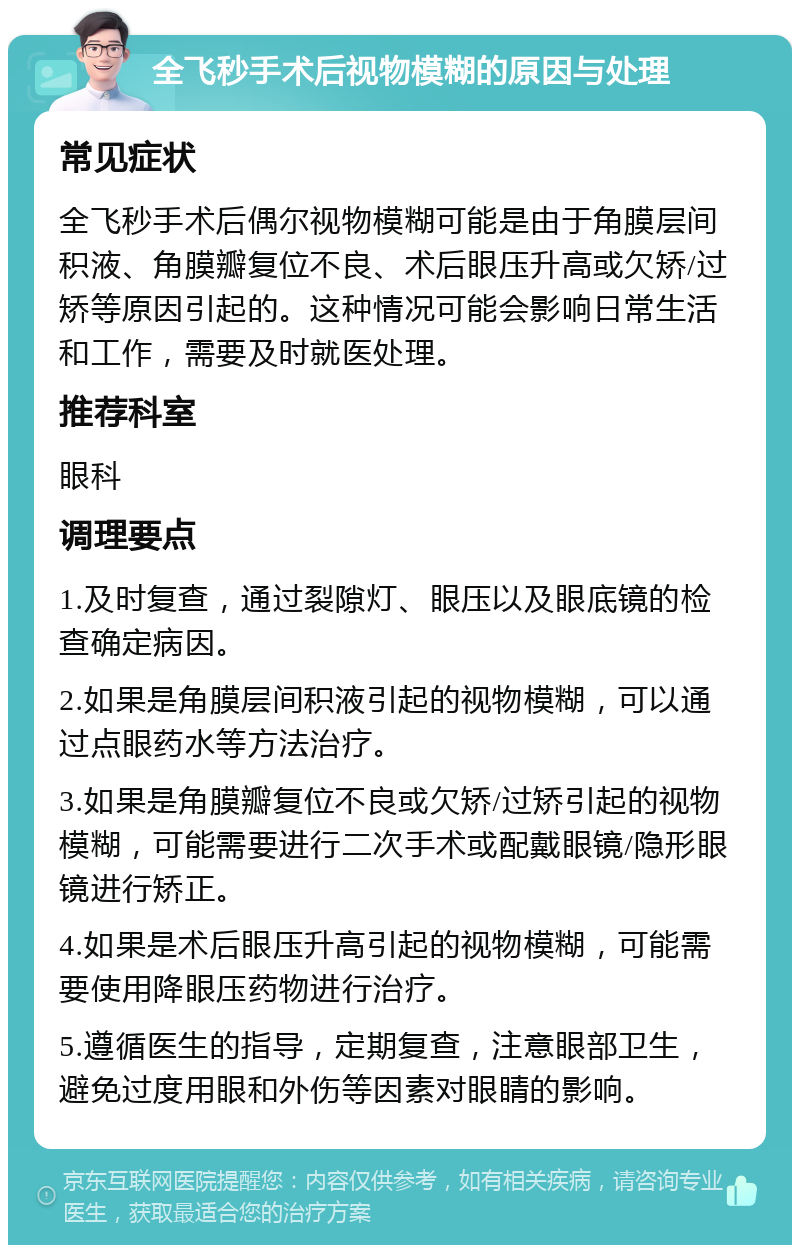 全飞秒手术后视物模糊的原因与处理 常见症状 全飞秒手术后偶尔视物模糊可能是由于角膜层间积液、角膜瓣复位不良、术后眼压升高或欠矫/过矫等原因引起的。这种情况可能会影响日常生活和工作，需要及时就医处理。 推荐科室 眼科 调理要点 1.及时复查，通过裂隙灯、眼压以及眼底镜的检查确定病因。 2.如果是角膜层间积液引起的视物模糊，可以通过点眼药水等方法治疗。 3.如果是角膜瓣复位不良或欠矫/过矫引起的视物模糊，可能需要进行二次手术或配戴眼镜/隐形眼镜进行矫正。 4.如果是术后眼压升高引起的视物模糊，可能需要使用降眼压药物进行治疗。 5.遵循医生的指导，定期复查，注意眼部卫生，避免过度用眼和外伤等因素对眼睛的影响。