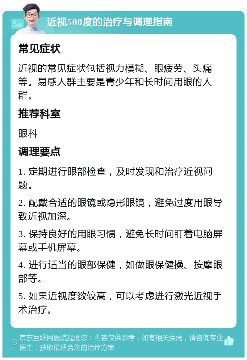 近视500度的治疗与调理指南 常见症状 近视的常见症状包括视力模糊、眼疲劳、头痛等。易感人群主要是青少年和长时间用眼的人群。 推荐科室 眼科 调理要点 1. 定期进行眼部检查，及时发现和治疗近视问题。 2. 配戴合适的眼镜或隐形眼镜，避免过度用眼导致近视加深。 3. 保持良好的用眼习惯，避免长时间盯着电脑屏幕或手机屏幕。 4. 进行适当的眼部保健，如做眼保健操、按摩眼部等。 5. 如果近视度数较高，可以考虑进行激光近视手术治疗。