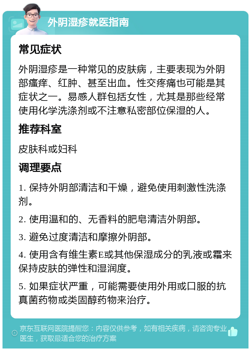 外阴湿疹就医指南 常见症状 外阴湿疹是一种常见的皮肤病，主要表现为外阴部瘙痒、红肿、甚至出血。性交疼痛也可能是其症状之一。易感人群包括女性，尤其是那些经常使用化学洗涤剂或不注意私密部位保湿的人。 推荐科室 皮肤科或妇科 调理要点 1. 保持外阴部清洁和干燥，避免使用刺激性洗涤剂。 2. 使用温和的、无香料的肥皂清洁外阴部。 3. 避免过度清洁和摩擦外阴部。 4. 使用含有维生素E或其他保湿成分的乳液或霜来保持皮肤的弹性和湿润度。 5. 如果症状严重，可能需要使用外用或口服的抗真菌药物或类固醇药物来治疗。