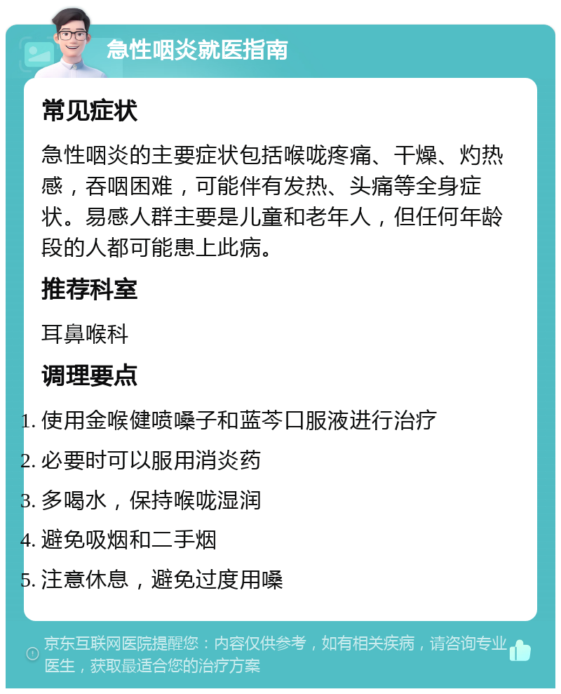 急性咽炎就医指南 常见症状 急性咽炎的主要症状包括喉咙疼痛、干燥、灼热感，吞咽困难，可能伴有发热、头痛等全身症状。易感人群主要是儿童和老年人，但任何年龄段的人都可能患上此病。 推荐科室 耳鼻喉科 调理要点 使用金喉健喷嗓子和蓝芩口服液进行治疗 必要时可以服用消炎药 多喝水，保持喉咙湿润 避免吸烟和二手烟 注意休息，避免过度用嗓