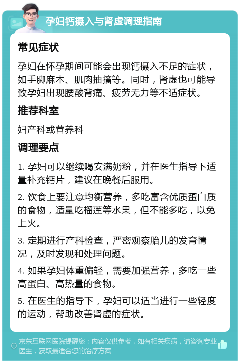 孕妇钙摄入与肾虚调理指南 常见症状 孕妇在怀孕期间可能会出现钙摄入不足的症状，如手脚麻木、肌肉抽搐等。同时，肾虚也可能导致孕妇出现腰酸背痛、疲劳无力等不适症状。 推荐科室 妇产科或营养科 调理要点 1. 孕妇可以继续喝安满奶粉，并在医生指导下适量补充钙片，建议在晚餐后服用。 2. 饮食上要注意均衡营养，多吃富含优质蛋白质的食物，适量吃榴莲等水果，但不能多吃，以免上火。 3. 定期进行产科检查，严密观察胎儿的发育情况，及时发现和处理问题。 4. 如果孕妇体重偏轻，需要加强营养，多吃一些高蛋白、高热量的食物。 5. 在医生的指导下，孕妇可以适当进行一些轻度的运动，帮助改善肾虚的症状。