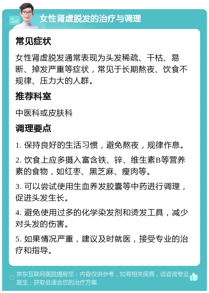 女性肾虚脱发的治疗与调理 常见症状 女性肾虚脱发通常表现为头发稀疏、干枯、易断、掉发严重等症状，常见于长期熬夜、饮食不规律、压力大的人群。 推荐科室 中医科或皮肤科 调理要点 1. 保持良好的生活习惯，避免熬夜，规律作息。 2. 饮食上应多摄入富含铁、锌、维生素B等营养素的食物，如红枣、黑芝麻、瘦肉等。 3. 可以尝试使用生血养发胶囊等中药进行调理，促进头发生长。 4. 避免使用过多的化学染发剂和烫发工具，减少对头发的伤害。 5. 如果情况严重，建议及时就医，接受专业的治疗和指导。