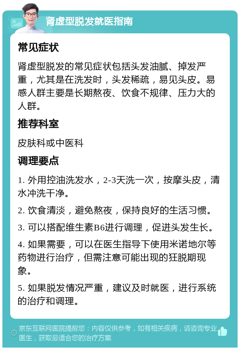 肾虚型脱发就医指南 常见症状 肾虚型脱发的常见症状包括头发油腻、掉发严重，尤其是在洗发时，头发稀疏，易见头皮。易感人群主要是长期熬夜、饮食不规律、压力大的人群。 推荐科室 皮肤科或中医科 调理要点 1. 外用控油洗发水，2-3天洗一次，按摩头皮，清水冲洗干净。 2. 饮食清淡，避免熬夜，保持良好的生活习惯。 3. 可以搭配维生素B6进行调理，促进头发生长。 4. 如果需要，可以在医生指导下使用米诺地尔等药物进行治疗，但需注意可能出现的狂脱期现象。 5. 如果脱发情况严重，建议及时就医，进行系统的治疗和调理。