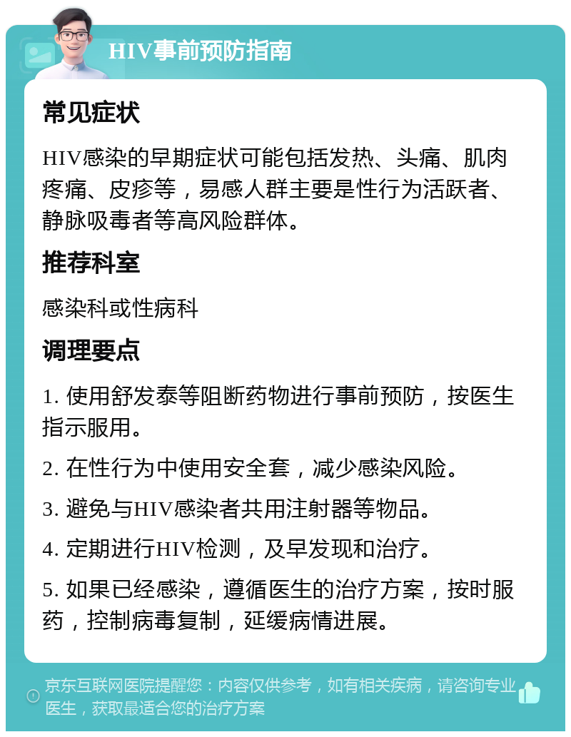 HIV事前预防指南 常见症状 HIV感染的早期症状可能包括发热、头痛、肌肉疼痛、皮疹等，易感人群主要是性行为活跃者、静脉吸毒者等高风险群体。 推荐科室 感染科或性病科 调理要点 1. 使用舒发泰等阻断药物进行事前预防，按医生指示服用。 2. 在性行为中使用安全套，减少感染风险。 3. 避免与HIV感染者共用注射器等物品。 4. 定期进行HIV检测，及早发现和治疗。 5. 如果已经感染，遵循医生的治疗方案，按时服药，控制病毒复制，延缓病情进展。