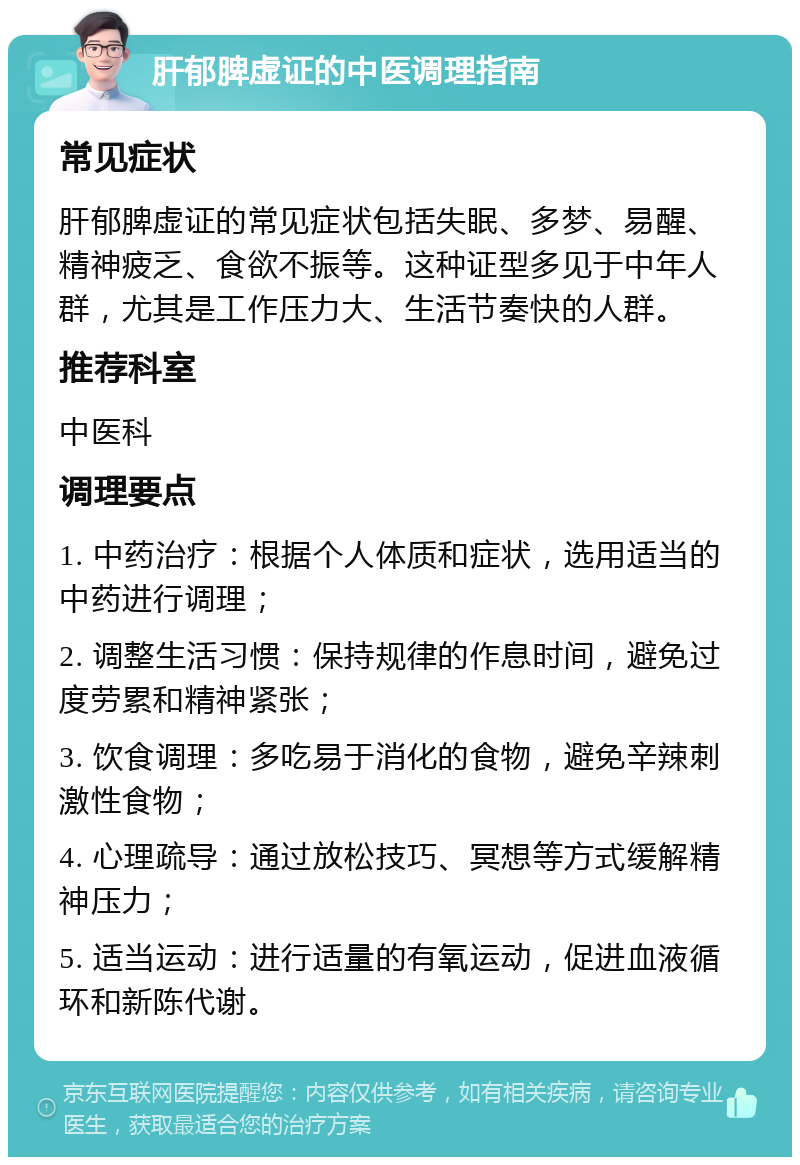 肝郁脾虚证的中医调理指南 常见症状 肝郁脾虚证的常见症状包括失眠、多梦、易醒、精神疲乏、食欲不振等。这种证型多见于中年人群，尤其是工作压力大、生活节奏快的人群。 推荐科室 中医科 调理要点 1. 中药治疗：根据个人体质和症状，选用适当的中药进行调理； 2. 调整生活习惯：保持规律的作息时间，避免过度劳累和精神紧张； 3. 饮食调理：多吃易于消化的食物，避免辛辣刺激性食物； 4. 心理疏导：通过放松技巧、冥想等方式缓解精神压力； 5. 适当运动：进行适量的有氧运动，促进血液循环和新陈代谢。