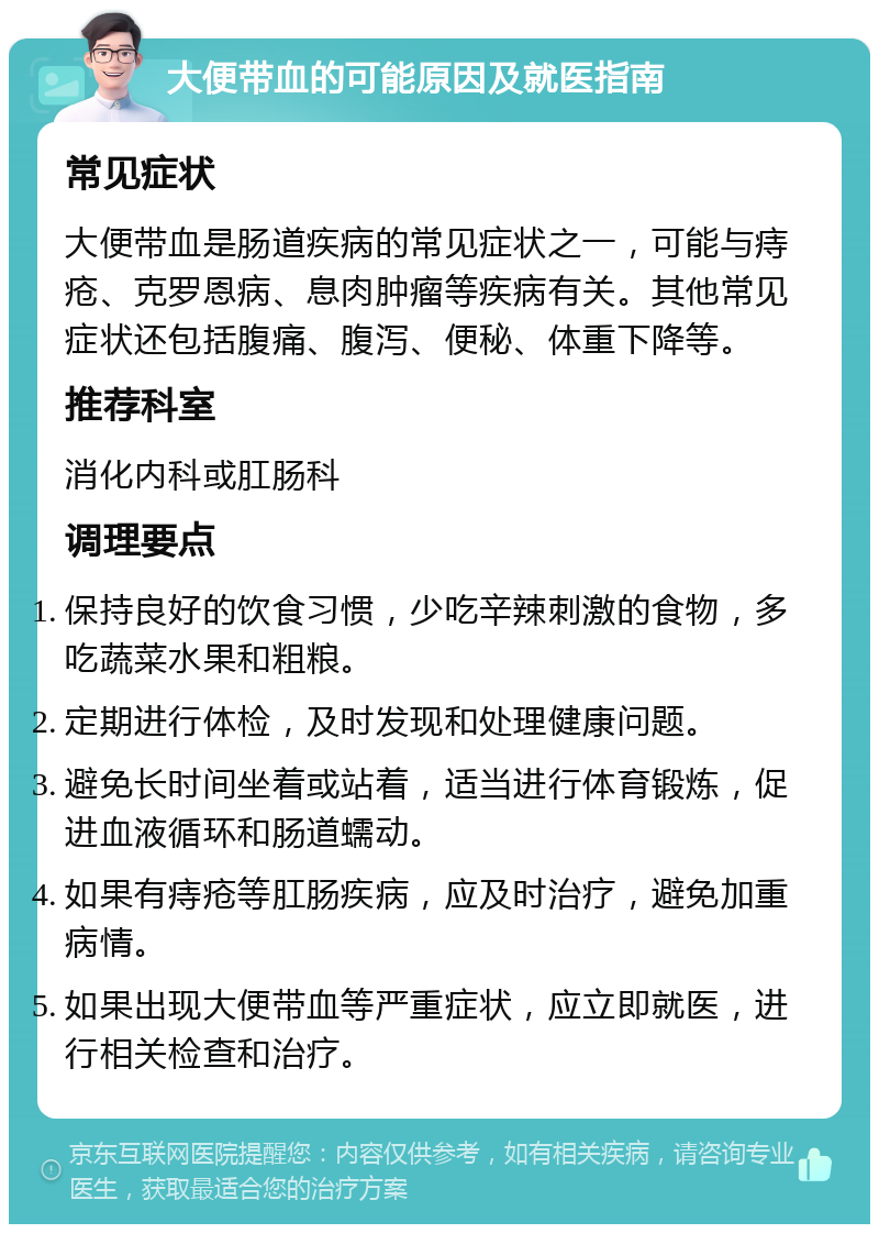 大便带血的可能原因及就医指南 常见症状 大便带血是肠道疾病的常见症状之一，可能与痔疮、克罗恩病、息肉肿瘤等疾病有关。其他常见症状还包括腹痛、腹泻、便秘、体重下降等。 推荐科室 消化内科或肛肠科 调理要点 保持良好的饮食习惯，少吃辛辣刺激的食物，多吃蔬菜水果和粗粮。 定期进行体检，及时发现和处理健康问题。 避免长时间坐着或站着，适当进行体育锻炼，促进血液循环和肠道蠕动。 如果有痔疮等肛肠疾病，应及时治疗，避免加重病情。 如果出现大便带血等严重症状，应立即就医，进行相关检查和治疗。