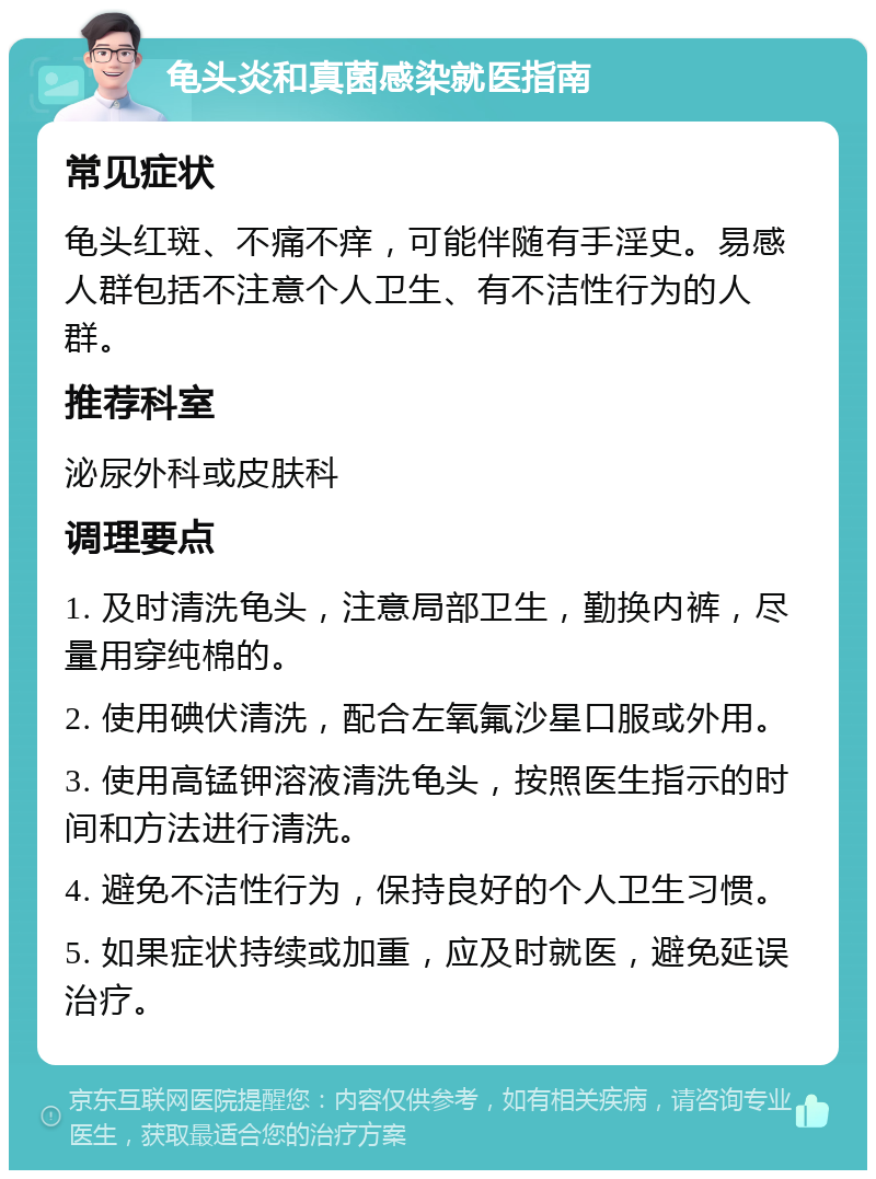 龟头炎和真菌感染就医指南 常见症状 龟头红斑、不痛不痒，可能伴随有手淫史。易感人群包括不注意个人卫生、有不洁性行为的人群。 推荐科室 泌尿外科或皮肤科 调理要点 1. 及时清洗龟头，注意局部卫生，勤换内裤，尽量用穿纯棉的。 2. 使用碘伏清洗，配合左氧氟沙星口服或外用。 3. 使用高锰钾溶液清洗龟头，按照医生指示的时间和方法进行清洗。 4. 避免不洁性行为，保持良好的个人卫生习惯。 5. 如果症状持续或加重，应及时就医，避免延误治疗。