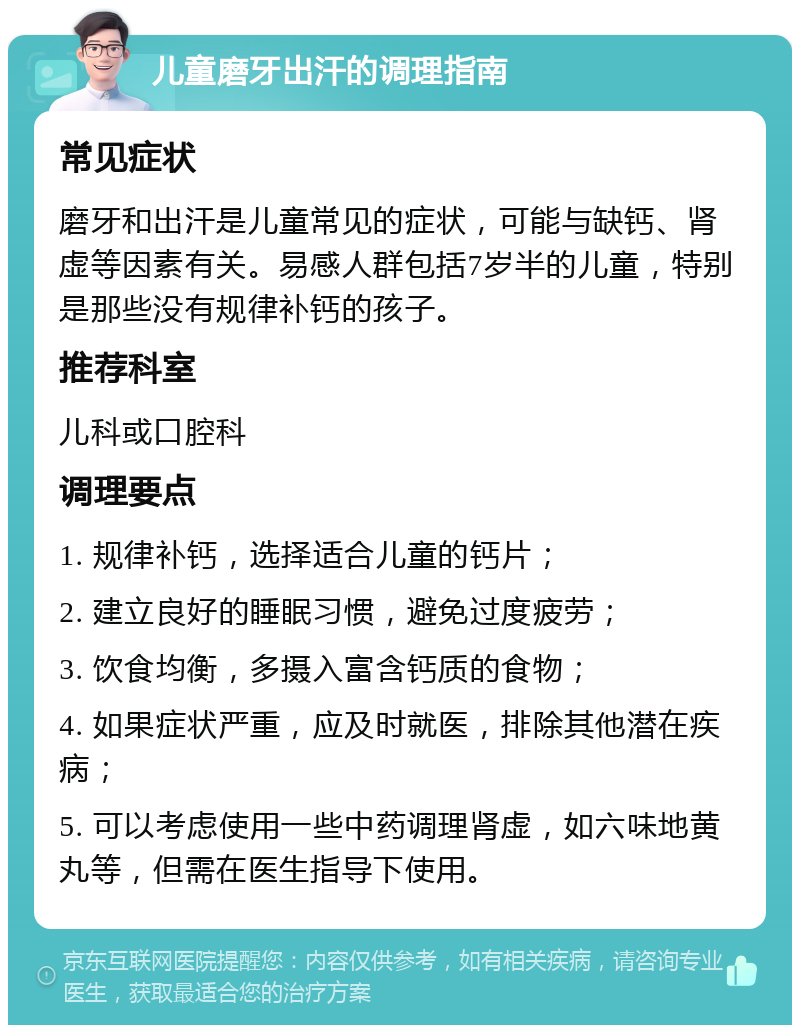 儿童磨牙出汗的调理指南 常见症状 磨牙和出汗是儿童常见的症状，可能与缺钙、肾虚等因素有关。易感人群包括7岁半的儿童，特别是那些没有规律补钙的孩子。 推荐科室 儿科或口腔科 调理要点 1. 规律补钙，选择适合儿童的钙片； 2. 建立良好的睡眠习惯，避免过度疲劳； 3. 饮食均衡，多摄入富含钙质的食物； 4. 如果症状严重，应及时就医，排除其他潜在疾病； 5. 可以考虑使用一些中药调理肾虚，如六味地黄丸等，但需在医生指导下使用。