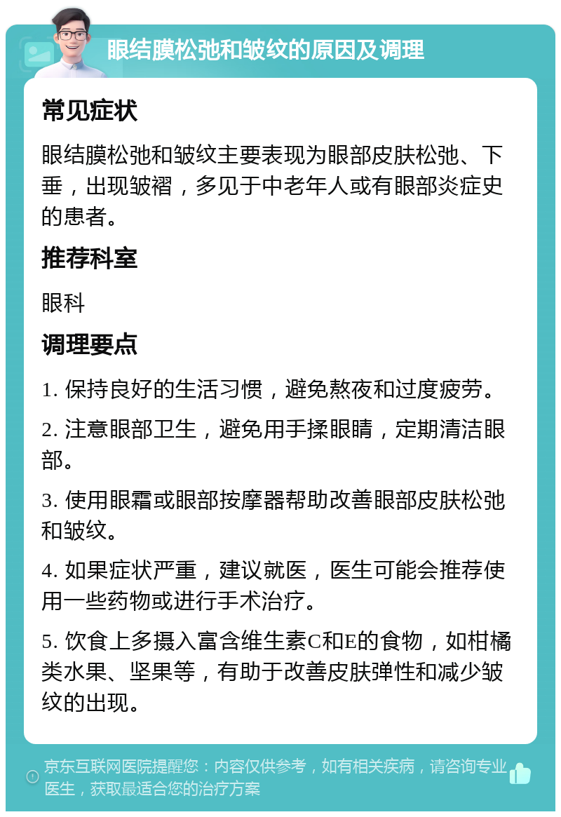 眼结膜松弛和皱纹的原因及调理 常见症状 眼结膜松弛和皱纹主要表现为眼部皮肤松弛、下垂，出现皱褶，多见于中老年人或有眼部炎症史的患者。 推荐科室 眼科 调理要点 1. 保持良好的生活习惯，避免熬夜和过度疲劳。 2. 注意眼部卫生，避免用手揉眼睛，定期清洁眼部。 3. 使用眼霜或眼部按摩器帮助改善眼部皮肤松弛和皱纹。 4. 如果症状严重，建议就医，医生可能会推荐使用一些药物或进行手术治疗。 5. 饮食上多摄入富含维生素C和E的食物，如柑橘类水果、坚果等，有助于改善皮肤弹性和减少皱纹的出现。